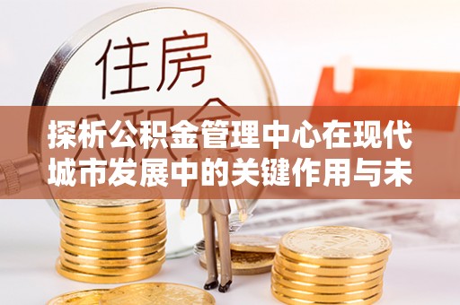 在线探析公积金管理中心在现代城市发展中的关键作用与未来趋势