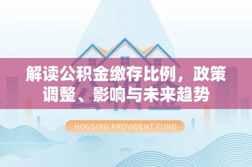 在线解读公积金缴存比例，政策调整、影响与未来趋势