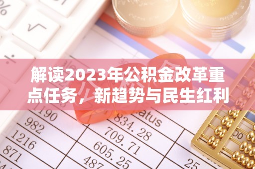 在线解读2023年公积金改革重点任务，新趋势与民生红利