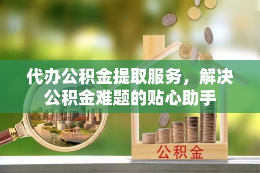 在线代办公积金提取服务，解决公积金难题的贴心助手