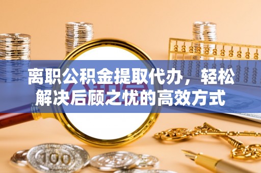 在线离职公积金提取代办，轻松解决后顾之忧的高效方式