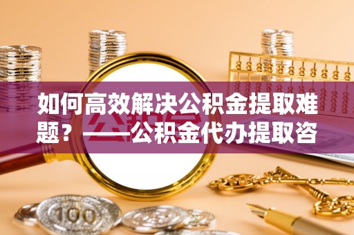 在线如何高效解决公积金提取难题？——公积金代办提取咨询服务全解析