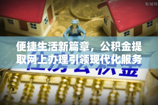 在线便捷生活新篇章，公积金提取网上办理引领现代化服务