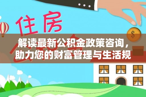 在线解读最新公积金政策咨询，助力您的财富管理与生活规划