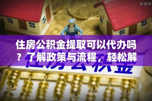 在线住房公积金提取可以代办吗？了解政策与流程，轻松解决疑惑