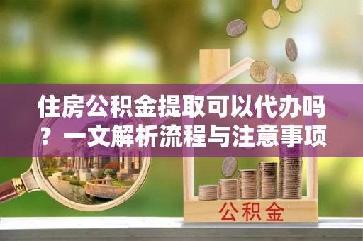 在线住房公积金提取可以代办吗？一文解析流程与注意事项