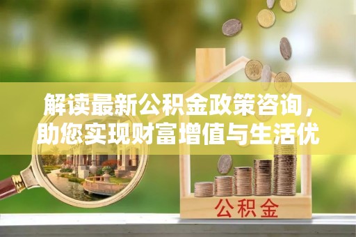 在线解读最新公积金政策咨询，助您实现财富增值与生活优化