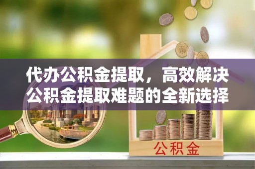在线代办公积金提取，高效解决公积金提取难题的全新选择