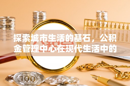 在线探索城市生活的基石，公积金管理中心在现代生活中的重要角色