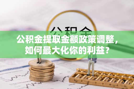 在线公积金提取金额政策调整，如何最大化你的利益？