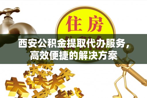 在线西安公积金提取代办服务，高效便捷的解决方案