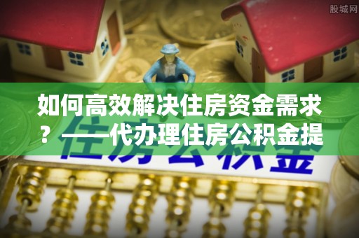 在线如何高效解决住房资金需求？——代办理住房公积金提取服务全解析