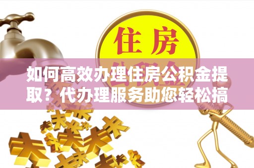 在线如何高效办理住房公积金提取？代办理服务助您轻松搞定