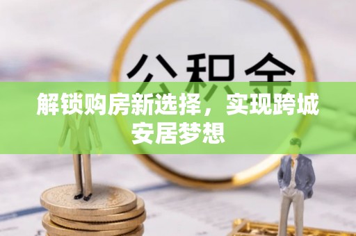 在线解锁购房新选择，实现跨城安居梦想