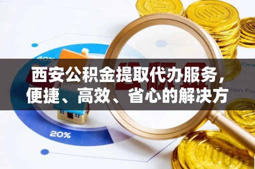 在线西安公积金提取代办服务，便捷、高效、省心的解决方案