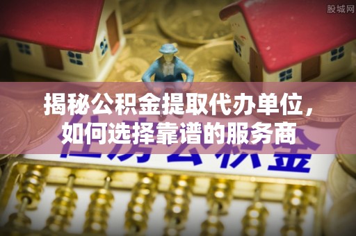 在线揭秘公积金提取代办单位，如何选择靠谱的服务商