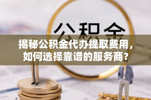 在线揭秘公积金代办提取费用，如何选择靠谱的服务商？