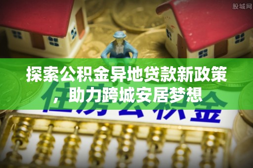 在线探索公积金异地贷款新政策，助力跨城安居梦想