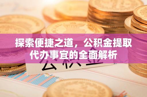 在线探索便捷之道，公积金提取代办事宜的全面解析