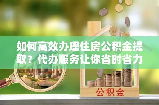 在线如何高效办理住房公积金提取？代办服务让你省时省力