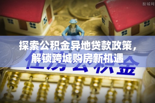 在线探索公积金异地贷款政策，解锁跨城购房新机遇