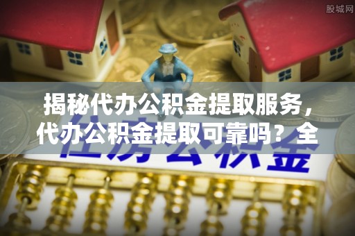 在线揭秘代办公积金提取服务，代办公积金提取可靠吗？全面分析与选择指南