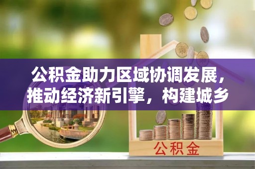 在线公积金助力区域协调发展，推动经济新引擎，构建城乡一体化新格局