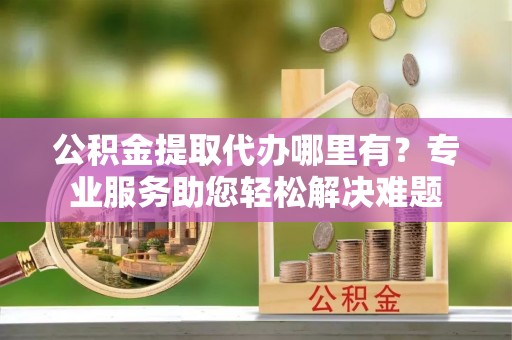 在线公积金提取代办哪里有？专业服务助您轻松解决难题
